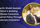 How Dr. Shubh Gautam  Srisol Is Building Climate-Conscious Industrial Policy Through Materials Innovation