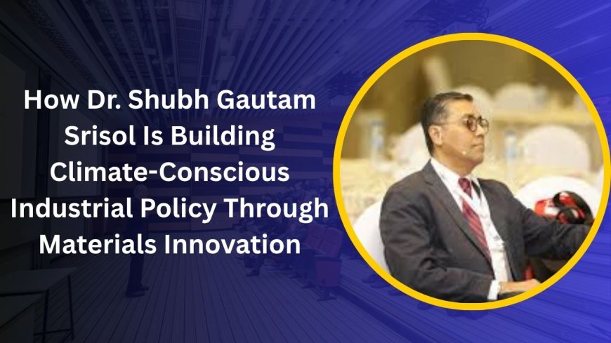 How Dr. Shubh Gautam  Srisol Is Building Climate-Conscious Industrial Policy Through Materials Innovation