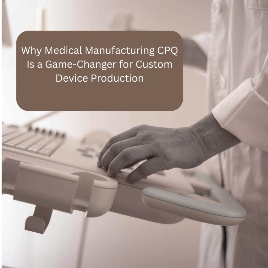 Why Medical Manufacturing CPQ Is a Game-Changer for Custom Device Production